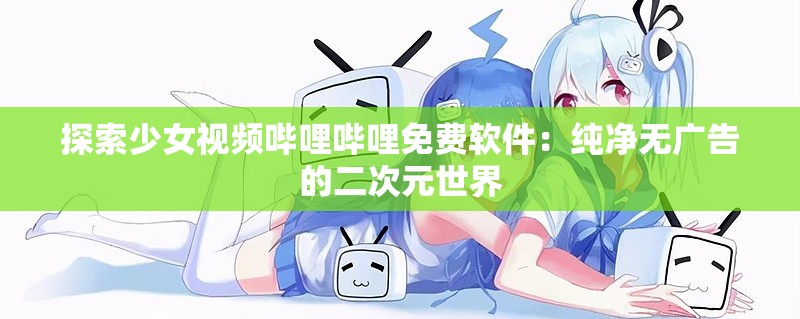 探索少女视频哔哩哔哩免费软件：纯净无广告的二次元世界