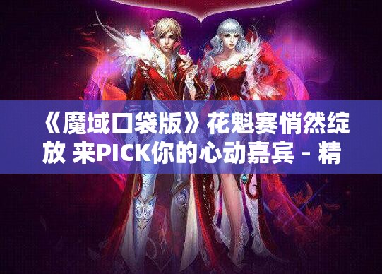 《魔域口袋版》花魁赛悄然绽放 来PICK你的心动嘉宾 - 精彩赛事不容错过