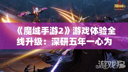 《魔域手游2》游戏体验全线升级：深研五年一心为你