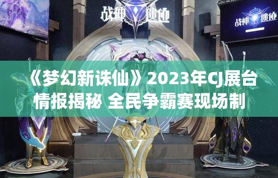 《梦幻新诛仙》2023年CJ展台情报揭秘 全民争霸赛现场制作人送福利详情